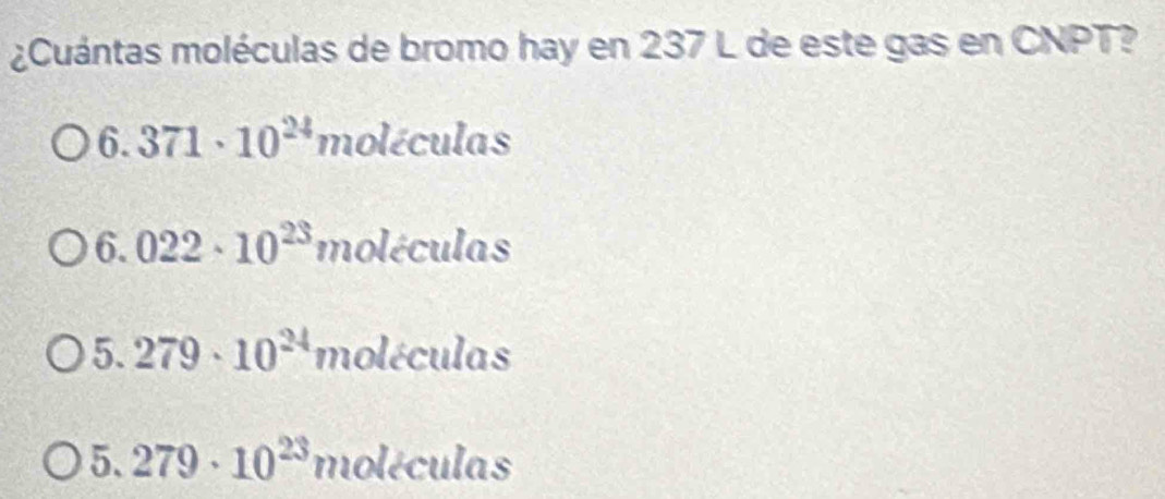 ¿Cuántas moléculas de bromo hay en 237 L de este gas en CNPT?
6.371· 10^(24) mole ícula. □ 
6.022· 10^(23) molécule is
5.279· 10^(24) m oléculo s
5.279· 10^(23)mole culas