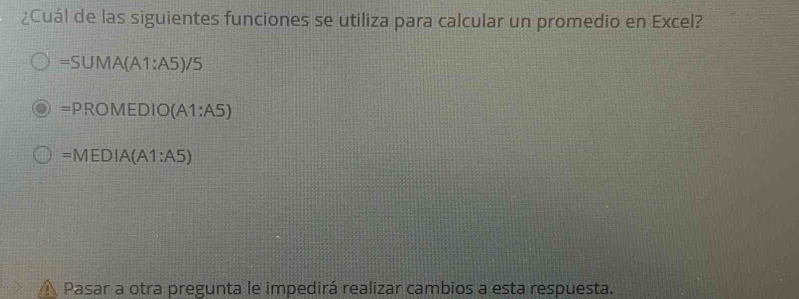 ¿Cuál de las siguientes funciones se utiliza para calcular un promedio en Excel?
=SUMA(A1:A5)/5
=PROMEDIO(A1:A5)
=MEDIA(A1:A5)
 Pasar a otra pregunta le impedirá realizar cambios a esta respuesta.