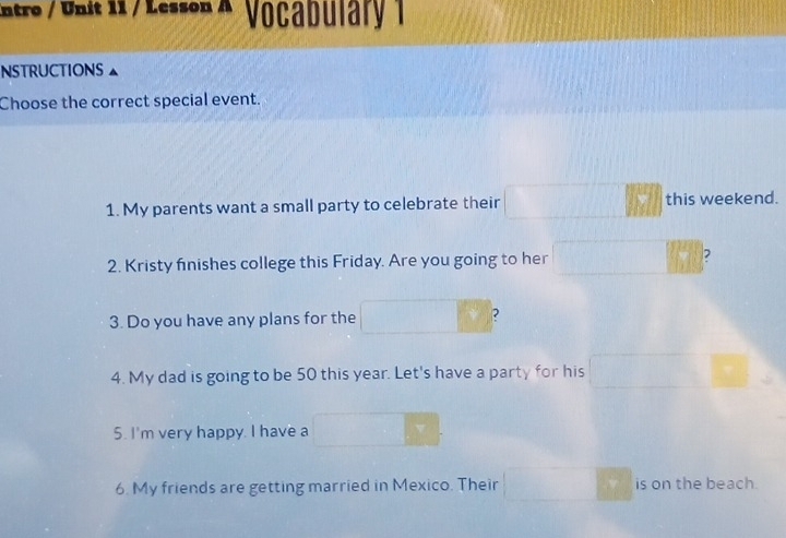 intro / Unit 11 / Lesson A Vocabulary 1 
NSTRUCTIONS 
Choose the correct special event. 
1. My parents want a small party to celebrate their this weekend. 
2. Kristy finishes college this Friday. Are you going to her ? 
3. Do you have any plans for the ? 
4. My dad is going to be 50 this year. Let's have a party for his 
5. I'm very happy. I have a 
6. My friends are getting married in Mexico. Their v is on the beach.