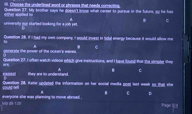 Choose the underlined word or phrases that needs correcting.
Question 27. My brother says he doesn't know what career to pursue in the future, so he has
either applied to
A
B C
university nor started looking for a job yet.
D
Question 28. If I had my own company, I would invest in tidal energy because it would allow me
to
A
B C
generate the power of the ocean's waves.
D
Question 27. I often watch videos which give instructions, and I have found that the simpler they
are,
A
B C
easiest they are to understand.
D
Question 28. Katie updated the information on her social media post last week so that she
could tell
A
B C D
everyone she was planning to move abroad. 
Mã đề 120 Page 3/4