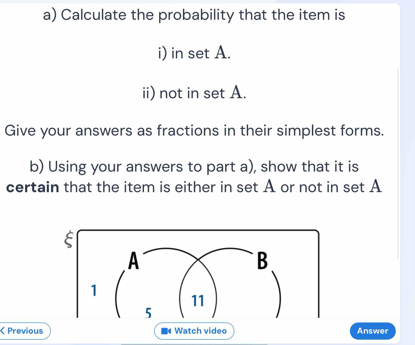 Calculate the probability that the item is 
i) in set A. 
ii) not in set A. 
Give your answers as fractions in their simplest forms. 
b) Using your answers to part a), show that it is 
certain that the item is either in set A or not in set A 
< Previous Watch video Answer