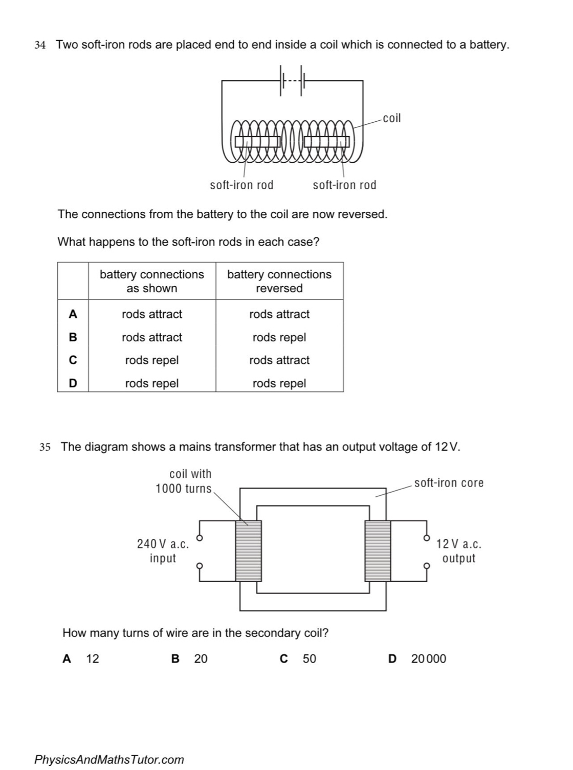 Two soft-iron rods are placed end to end inside a coil which is connected to a battery.
The connections from the battery to the coil are now reversed.
What happens to the soft-iron rods in each case?
battery connections battery connections
as shown reversed
A rods attract rods attract
B rods attract rods repel
C rods repel rods attract
D rods repel rods repel
35 The diagram shows a mains transformer that has an output voltage of 12V.
How many turns of wire are in the secondary coil?
A 12 B 20 C 50 D 20 000
PhysicsAndMathsTutor.com