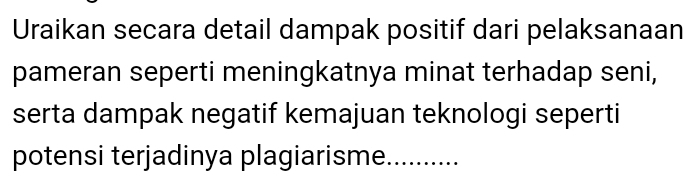 Uraikan secara detail dampak positif dari pelaksanaan 
pameran seperti meningkatnya minat terhadap seni, 
serta dampak negatif kemajuan teknologi seperti 
potensi terjadinya plagiarisme. ..........