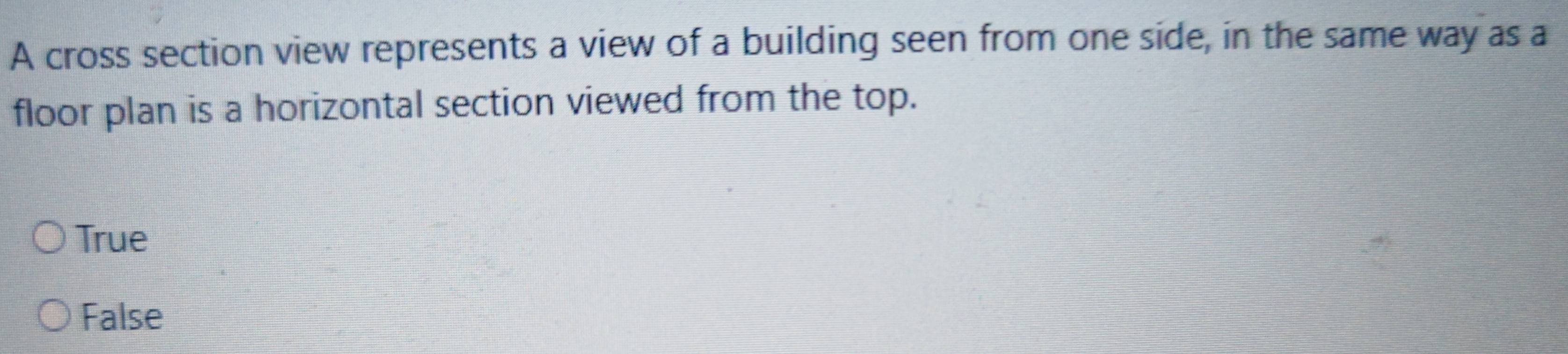 A cross section view represents a view of a building seen from one side, in the same way as a
floor plan is a horizontal section viewed from the top.
True
False