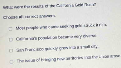 What were the results of the California Gold Rush?
Choose all correct answers.
Most people who came seeking gold struck it rich.
California's population became very diverse.
San Francisco quickly grew into a small city.
The issue of bringing new territories into the Union arose.