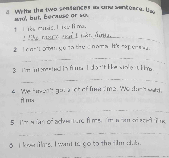 Write the two sentences as one sentence. Use 
and, but, because or so. 
1 I like music. I like films. 
_ 
I like 
2 I don't often go to the cinema. It's expensive. 
_ 
3 I'm interested in films. I don't like violent films. 
_ 
4 We haven't got a lot of free time. We don't watch 
films. 
_ 
5 I'm a fan of adventure films. I’m a fan of sci-fi films. 
_ 
6 I love films. I want to go to the film club. 
_