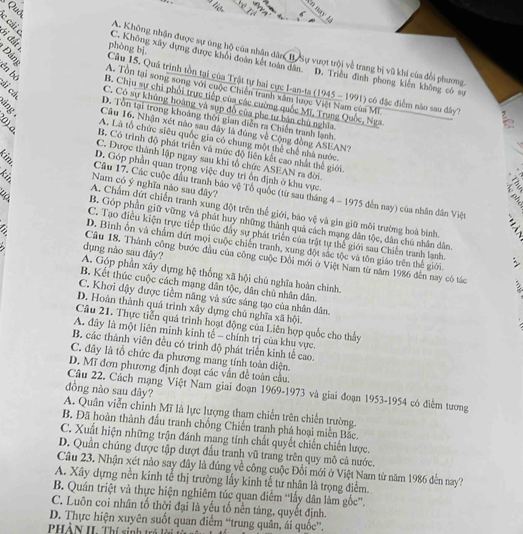 Quố
liên
en nay  là
6
A
c cải c
ới đất 
phòng bị
A. Không nhận được sự ủng hộ của nhân dân B Sự vượt trội về trang bị vũ khí của đối phượng
C. Không xây dựng được khôi đoàn kết toàn dân. D. Triều đình phong kiến không có sự
8 ên bộ
Câu 15. Quá trình tồn tại của Trật tự hai cực I-an-ta (1945 - 1991) có đặc điểm nào sau đây7
ải các
A. Tổn tại song song với cuộc Chiến tranh xâm lược Việt Nam của Mĩ
B. Chịu sự chi phối trực tiếp của các cường quốc Mĩ, Trung Quốc, Nga
áng
C. Có sự khủng hoảng và sụp đổ của phe tư bản chủ nghĩa
D. Tồn tại trong khoảng thời gian diễn ra Chiến tranh lạnh
0 ) a
Câu 16. Nhận xét nào sau đây là đúng về Cộng đồng ASEAN?
A. Là tổ chức siêu quốc gia có chung một thể chế nhà nước,
B. Có trình độ phát triển và mức độ liên kết cao nhất thế giới
kim.
C. Được thành lập ngay sau khi tổ chức ASEAN ra đời.
D. Góp phần quan trọng việc duy trì ốn định ở khu vực.
kin
Nam có ý nghĩa nào sau đây?
Câu 17. Các cuộc đấu tranh bảo vệ Tổ quốc (từ sau tháng 4 - 1975 đến nay) của nhân dân Việt ;
A. Chấm dứt chiến tranh xúng đột trên thế giới, bảo vệ và gin giữ môi trường hoà bình.
B. Góp phần giữ vững và phát huy những thành quả cách mạng dân tộc, dân chú nhân dân
C. Tạo điều kiện trực tiếp thúc đẩy sự phát triển của trật tự thế giới sau Chiến tranh lạnh.
.
D. Bình ổn và chấm dứt mọi cuộc chiến tranh, xung đột sắc tộc và tôn giáo trên thế giới.
dụng nào sau đây?
Câu 18. Thành công bước đầu của công cuộc Đối mới ở Việt Nam từ năm 1986 đến nay có tác
A. Góp phần xây dựng hệ thống xã hội chủ nghĩa hoàn chỉnh.
B. Kết thúc cuộc cách mạng dân tộc, dân chủ nhân dân.
C. Khơi dậy được tiềm năng và sức sáng tạo của nhân dân.
D. Hoàn thành quá trình xây dựng chủ nghĩa xã hội.
Câu 21. Thực tiễn quá trình hoạt động của Liên hợp quốc cho thấy
A. dây là một liên minh kinh tế - chính trị của khu vực.
B. các thành viên đều có trình độ phát triển kinh tế cao.
C. đây là tổ chức đa phương mang tính toàn diện.
D. Mĩ đơn phương định đoạt các vấn đề toàn cầu.
đồng nào sau đây?
Câu 22. Cách mạng Việt Nam giai đoạn 1969-1973 và giai đoạn 1953-1954 có điểm tương
A. Quân viễn chỉnh Mĩ là lực lượng thạm chiến trên chiến trường.
B. Đã hoàn thành đấu tranh chống Chiến tranh phá hoại miền Bắc.
C. Xuất hiện những trận đánh mang tính chất quyết chiến chiến lược.
D. Quần chúng được tập dượt đấu tranh vũ trang trên quy mô cả nước.
Câu 23. Nhận xét nào say đây là đúng về công cuộc Đổi mới ở Việt Nam từ năm 1986 đến nay?
A. Xây dựng nền kinh tế thị trường lấy kinh tế tư nhân là trọng điểm.
B. Quán triệt và thực hiện nghiêm túc quan điểm “lấy dân làm gốc”.
C. Luôn coi nhân tố thời đại là yếu tố nền tảng, quyết định.
D. Thực hiện xuyên suốt quan diểm “trung quân, ái quốc”.
PHÀN II. Thí sinh trá lời t