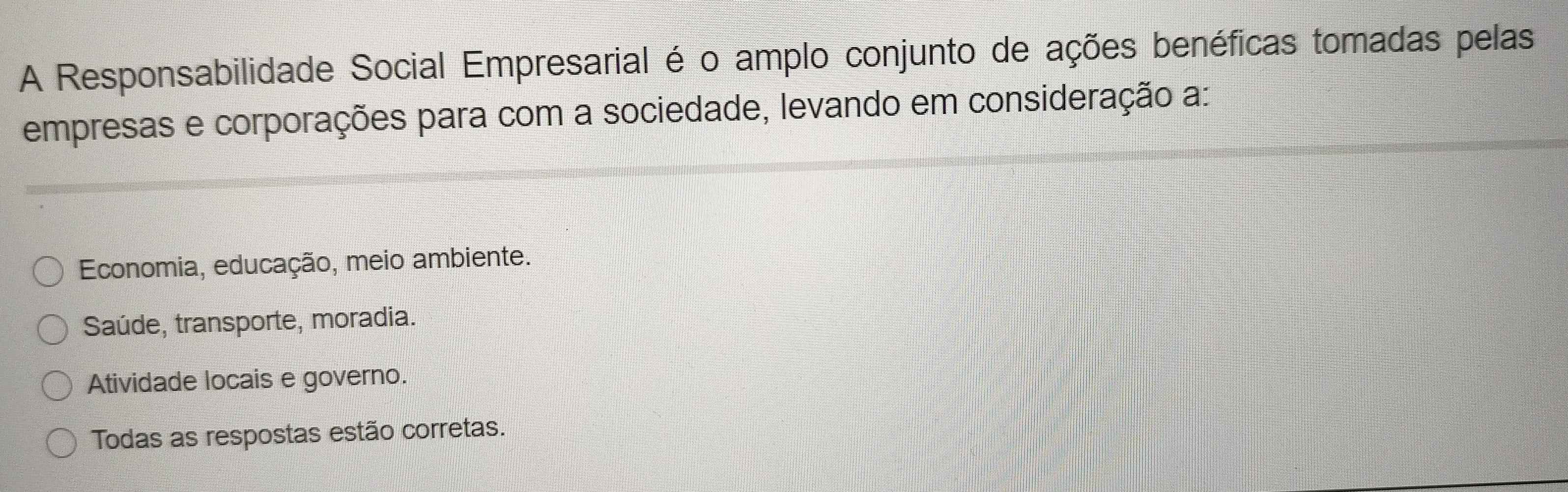 A Responsabilidade Social Empresarial é o amplo conjunto de ações benéficas tomadas pelas
empresas e corporações para com a sociedade, levando em consideração a:
Economia, educação, meio ambiente.
Saúde, transporte, moradia.
Atividade locais e governo.
Todas as respostas estão corretas.