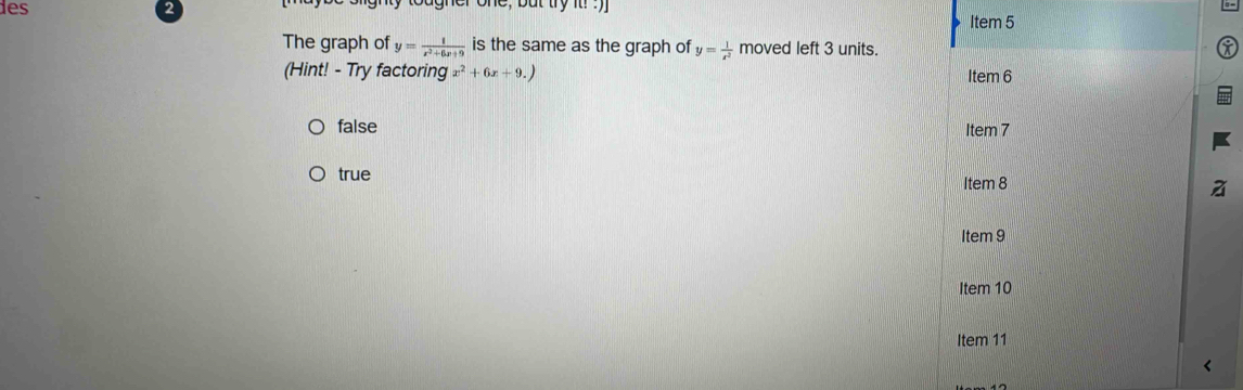 les gnly tougner one, but try it! . )
The graph of y= 1/x^2+6x+9  is the same as the graph of y= 1/x^2  moved left 3 units.
(Hint! - Try factoring x^2+6x+9.)
false
true