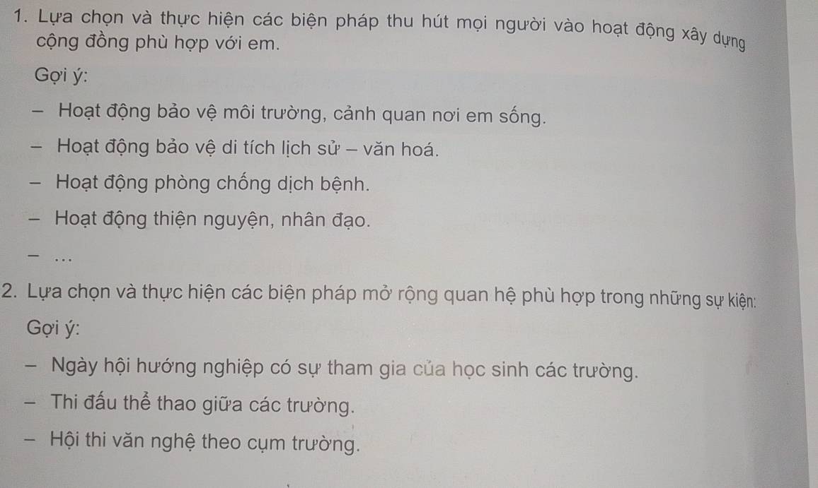 Lựa chọn và thực hiện các biện pháp thu hút mọi người vào hoạt động xây dựng 
cộng đồng phù hợp với em. 
Gợi ý : 
- Hoạt động bảo vệ môi trường, cảnh quan nơi em sống. 
Hoạt động bảo vệ di tích lịch sử - văn hoá. 
Hoạt động phòng chống dịch bệnh. 
-Hoạt động thiện nguyện, nhân đạo. 
… 
2. Lựa chọn và thực hiện các biện pháp mở rộng quan hệ phù hợp trong những sự kiện: 
ợi ý : 
- Ngày hội hướng nghiệp có sự tham gia của học sinh các trường. 
- Thi đấu thể thao giữa các trường. 
- Hội thi văn nghệ theo cụm trường.