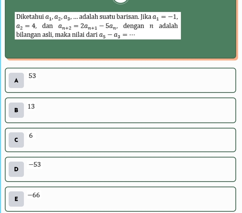 Diketahui a_1, a_2, a_3 , ... adalah suatu barisan. Jika a_1=-1,
a_2=4 , dan a_n+2=2a_n+1-5a_n , dengan n adalah
bilangan asli, maka nilai dari a_5-a_3= …_
53
A
B 13
6
C
-53
D
E -66