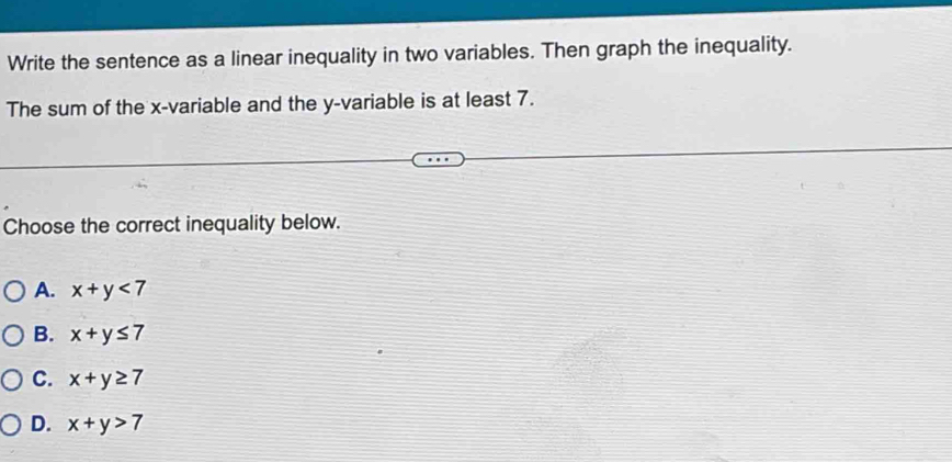 Write the sentence as a linear inequality in two variables. Then graph the inequality.
The sum of the x -variable and the y -variable is at least 7.
Choose the correct inequality below.
A. x+y<7</tex>
B. x+y≤ 7
C. x+y≥ 7
D. x+y>7