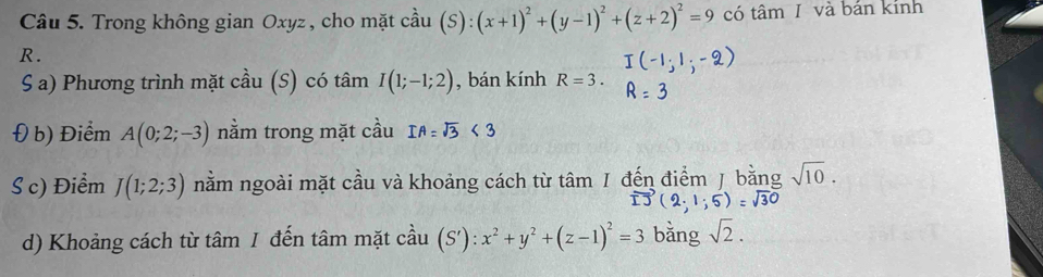 Trong không gian Oxyz , cho mặt cầu (S):(x+1)^2+(y-1)^2+(z+2)^2=9 có tâm 1 và bán kính
R. 
S a) Phương trình mặt cầu (S) có tan I(1;-1;2) , bán kính R=3. 
Đ b) Điểm A(0;2;-3) nằm trong mặt cầu 
S c) Điểm J(1;2;3) nằm ngoài mặt cầu và khoảng cách từ tâm / đến điểm J bằng sqrt(10).
· 1;5)=sqrt(30)
d) Khoảng cách từ tâm I đến tâm mặt cầu (S'):x^2+y^2+(z-1)^2=3 bǎng sqrt(2).