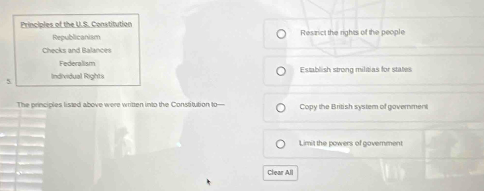 Principles of the U.S. Constitution
Republicanism Restrict the rights of the people
Checks and Balances
Federalism
5 Individual Rights Establish strong militias for states
The principles listed above were written into the Constitution to— Copy the British system of government
Limit the powers of government
Clear All