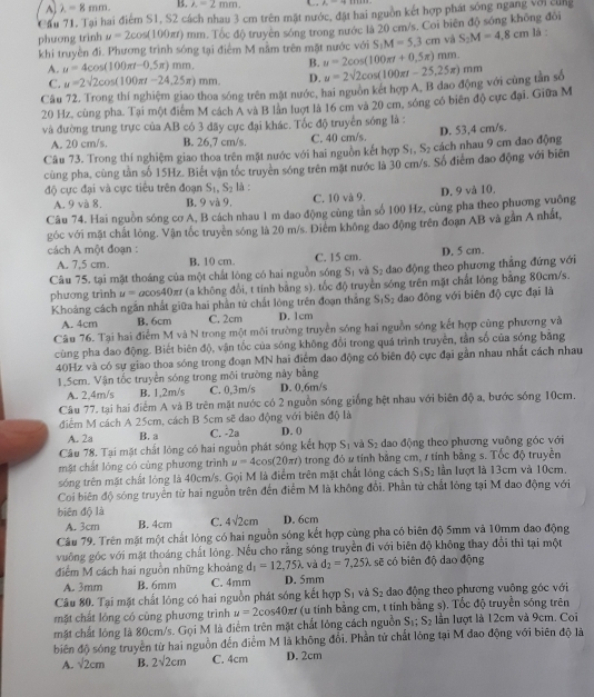 A lambda =8mm. B. λ = 2 mm. P_0-frac 
Cầu 71. Tại hai điểm S1, S2 cách nhau 3 cm trên mặt nước, đặt hai nguồn kết hợp phát sống ngang với cùng
phuơng trinh u=2cos (100π t) () m. Tốc độ truyền sóng trong nước là 20 cm/s. Coi biên độ sóng không đôi là :
khi truyền đi. Phương trình sóng tại điểm M nằm trên mặt nước với S_1M=5.3cm và S_2M=4,8cm
A. u=4cos (100π t-0.5π )mm. B. u=2cos (100π t+0.5π )mm
C. u=2sqrt(2)cos (100π t-24,25π )mm. D.
Câu 72, Trong thí nghiệm giao thoa sóng trên mật nước, hai nguồn két hợp A, B dao động với cùng tần số u=2sqrt(2)cos (100π t-25.25π )mm
20 Hz, cùng pha. Tại một điểm M cách A và B lần luợt là 16 cm và 20 cm, sóng có biên độ cực đại. Giữa M
và đường trung trực của AB có 3 đãy cực đại khác. Tốc độ truyền sóng là :
A. 20 cm/s. B. 26,7 cm/s. C. 40 cm/s D. 53,4 cm/s.
Câu 73. Trong thí nghiệm giao thoa trên mặt nước với hai nguồn kết hợp S_1,S_2 cách nhau 9 cm dao động
cùng pha, cùng tàn số 15Hz. Biết vận tốc truyền sóng trên mặt nước là 30 cm/s. Số điểm đao động với biên
độ cực đại và cực tiểu trên đoạn S_1,S_2 là :
A. 9 và 8. B. 9 và 9. C. 10 và 9. D. 9 và 10.
Câu 74. Hai nguồn sóng cơ A, B cách nhau 1 m đao động cùng tần số 100 Hz, cùng pha theo phương vuống
góc với mặt chất lỏng. Vận tốc truyền sóng là 20 m/s. Diểm không đao động trên đoạn AB và gần A nhất,
cách A một đoạn : D. 5 cm.
A. 7,5 cm. B. 10 cm. C. 15 cm.
Câu 75, tại mặt thoáng của một chất lòng có hai nguồn sóng S_1 và S_2 dao động theo phương thẳng đứng với
phương trình u=acos 40 π (a không đổi, t tính bằng s). tốc độ truyền sóng trên mặt chất lỏng bằng 80cm/s.
S_1S_2
Khoảng cách ngắn nhất giữa hai phần tử chất lòng trên đoạn thắng D. 1cm dao đông với biên độ cực đại là
A. 4cm B. 6cm C. 2cm
Câu 76. Tại hai điểm M và N trong một môi trường truyền sóng hai nguồn sóng kết hợp cũng phương và
cùng pha đao động. Biết biên độ, vận tốc của sóng không đổi trong quá trình truyền, tần số của sóng băng
40Hz và có sự giao thoa sóng trong đoạn MN hai điểm đao động có biên độ cực đại gần nhau nhất cách nhau
1.5cm. Vận tốc truyền sóng trong môi trường này bằng
A. 2,4m/s B. 1,2m/s C. 0,3m/s D. 0,6m/s
Câu 77, tại hai điểm A và B trên mặt nước có 2 nguồn sóng giống hệt nhau với biên độ a, bước sóng 10cm.
điểm M cách A 25cm, cách B 5cm sẽ dao động với biên độ là
A. 2a B. a C. -2a D. 0
Câu 78. Tại mặt chất lóng có hai nguồn phát sóng kết hợp S_1 và S_2 dao động theo phương vuông góc với
mặt chất lóng có cùng phương trình u=4cos (20π t) trong đó # tính bằng cm, 1 tính bằng s. Tốc độ truyền
sóng trên mặt chất lóng là 40cm/s. Gọi M là điểm trên mặt chất lóng cách S_1S_2 lần lượt là 13cm và 10cm.
Coi biên độ sóng truyền từ hai nguồn trên đến điểm M là không đổi. Phần tử chất lóng tại M dao động với
biên độ là
A. 3cm B. 4cm C. 4sqrt(2)cm D. 6cm
Câu 79. Trên mặt một chất lóng có hai nguồn sóng kết hợp cùng pha có biên độ 5mm và 10mm dao động
vuởng góc với mặt thoáng chất lỏng. Nếu cho rằng sóng truyền đi với biên độ không thay đổi thì tại một
, và d_2=7,25
điểm M cách hai nguồn những khoảng d_1=12,75lambda D. 5mm C sẽ có biên độ dao động
A. 3mm B. 6mm C. 4mm
Câu 80. Tại mặt chất lóng có hai nguồn phát sóng kết hợp S_1 và S_2 dao động theo phương vuông góc với
mặt chất lóng có cùng phương trình u=2cos 40π t (u tính bằng cm, t tính bằng s). Tốc độ truyền sóng trên
mặt chất lóng là 80cm/s. Gọi M là điểm trên mặt chất lóng cách nguồn S_1;S_2 lần lượt là 12cm và 9cm. Coi
biên độ sóng truyền từ hai nguồn đến điểm M là không đổi. Phần tử chất lỗng tại M đao động với biên độ là
A. sqrt(2)cm B. 2sqrt(2)cm C. 4cm D. 2cm