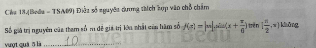 Câu 18.(Bedu - TSA09) Điền số nguyên dương thích hợp vào chỗ chấm 
Số giá trị nguyên của tham số m đề giá trị lớn nhất của hàm số f(x)=|m|.sin (x+ π /6 ) )tren[ π /2 ,π ) không 
vượt quả 5 là_