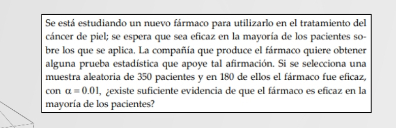 Se está estudiando un nuevo fármaco para utilizarlo en el tratamiento del 
cáncer de piel; se espera que sea eficaz en la mayoría de los pacientes so- 
bre los que se aplica. La compañía que produce el fármaco quiere obtener 
alguna prueba estadística que apoye tal afirmación. Si se selecciona una 
muestra aleatoria de 350 pacientes y en 180 de ellos el fármaco fue eficaz, 
con alpha =0.01 , zexiste suficiente evidencia de que el fármaco es eficaz en la 
mayoría de los pacientes?