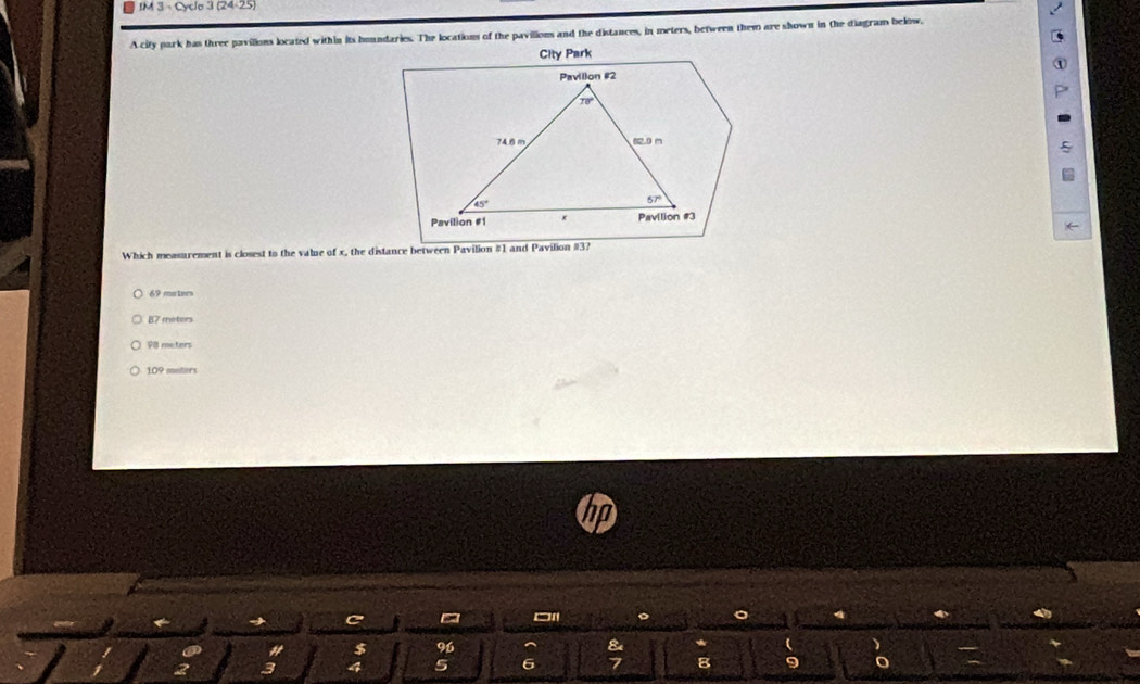 IM 3 - Cyclo 124/ 2 5
A city park has three pavilions located within its houndaries. The locations of the pavilions and the distances, in meters, between them are shown in the diagram below,
City Park
Pavillon #2
70°
74.6 m 82.0 m
45°
57°
Pavilion #1 * Pavilion #3
Which measurement is closest to the value of x, the distance between Pavilion #1 and Pavilion # 3?
69 muters
87 meters
98 meters
109 metars
C
$ 96
2 a 4 5 6 8