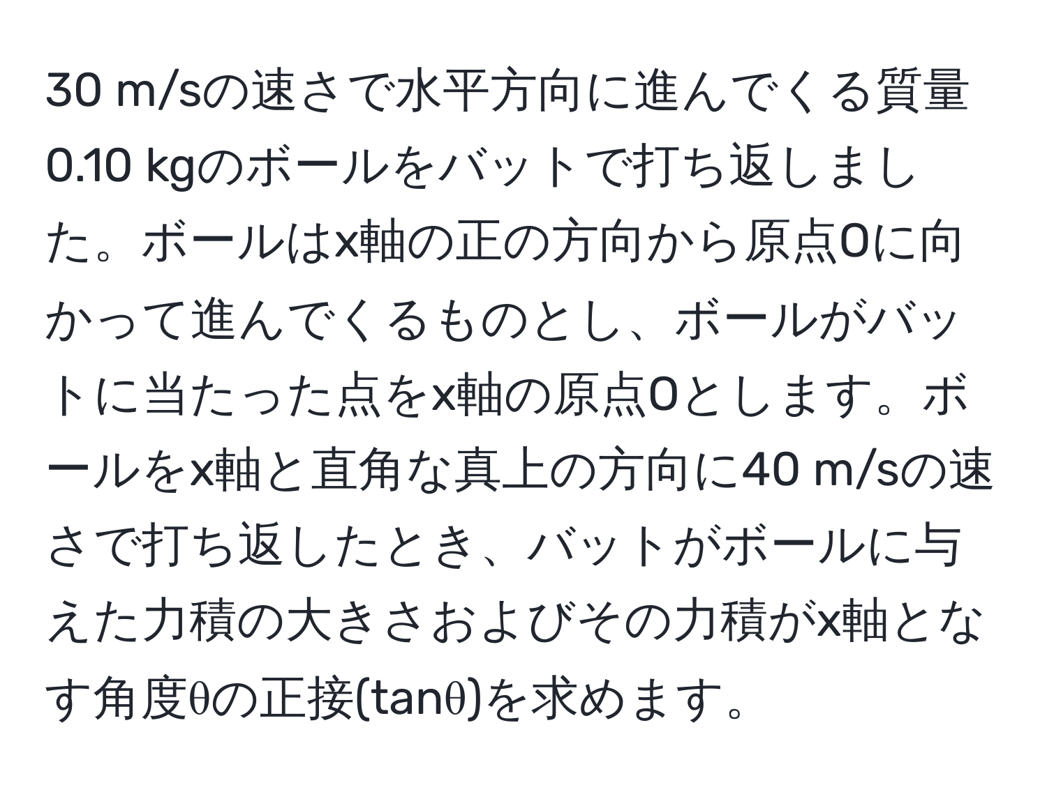 m/sの速さで水平方向に進んでくる質量0.10 kgのボールをバットで打ち返しました。ボールはx軸の正の方向から原点Oに向かって進んでくるものとし、ボールがバットに当たった点をx軸の原点Oとします。ボールをx軸と直角な真上の方向に40 m/sの速さで打ち返したとき、バットがボールに与えた力積の大きさおよびその力積がx軸となす角度θの正接(tanθ)を求めます。