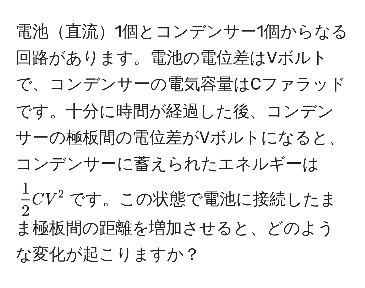 電池直流1個とコンデンサー1個からなる回路があります。電池の電位差はVボルトで、コンデンサーの電気容量はCファラッドです。十分に時間が経過した後、コンデンサーの極板間の電位差がVボルトになると、コンデンサーに蓄えられたエネルギーは$ 1/2 CV^2$です。この状態で電池に接続したまま極板間の距離を増加させると、どのような変化が起こりますか？