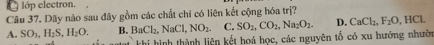 C lớp electron.
Câu 37. Dãy nào sau đây gồm các chất chỉ có liên kết cộng hóa trị?
A. SO_3, H_2S, H_2O. B. BaCl_2, NaCl, NO_2. C. SO_2, CO_2, Na_2O_2. D. CaCl_2, F_2O, HCl. 
ht khi hình thành liên kết hoá học, các nguyên tổ có xu hướng nhười