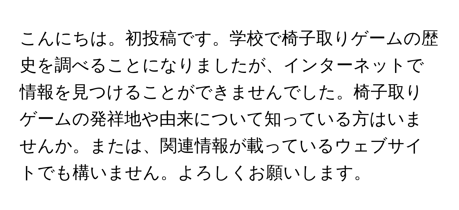 こんにちは。初投稿です。学校で椅子取りゲームの歴史を調べることになりましたが、インターネットで情報を見つけることができませんでした。椅子取りゲームの発祥地や由来について知っている方はいませんか。または、関連情報が載っているウェブサイトでも構いません。よろしくお願いします。