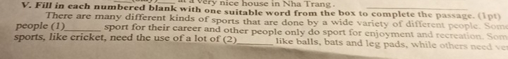 a a very nice house in Nha Trang . 
V. Fill in each numbered blank with one suitable word from the box to complete the passage. (1pt) 
There are many different kinds of sports that are done by a wide variety of different people. Some 
people (1)_ sport for their career and other people only do sport for enjoyment and recreation. Som 
sports, like cricket, need the use of a lot of (2) _like balls, bats and leg pads, while others need ve
