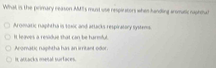 What is the primary reason AMTs must use respirators when handling aromatic naphtha?
Aromatic naphtha is toxic and attacks respiratory systems.
It leaves a residue that can be harmful.
Aromatic naphtha has an irritant odor.
It attacks metal surfaces.