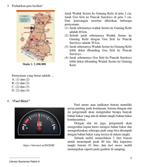 Perhatikan pem berikut!
Jarak Wadok Sermo ke Guang Kelir di peta 2 cm.
Jarak Goa Sriti ke Puncak Susoloyo di peta 3 em.
pernyataan Dari keterángán tersebt diberikán beberapa
(1) Jarak sebenamya waduk Sermo ke Gunong Kelir
whlah 45 kn
(2) Seliash jarak sehenarya Waduk Sermo ke
Suroloyo adalah 30 km. Genung Kelir dengan Goa Sriti ke Puncak
(3) Jarak shenamya Waduk Sermo ke Genung Kelir
Saroloyo lebih dekat dibanding Goa Sriti ke Pencak
(4) Jarak sebenarnya Goa Sriti: ke Pancak Suroloyo
Kelir lebik dekat dibanding Waduk Sermo ke Gunung
Perryaman yang benar adalab ...
I. (1) dan (3) A. (1) dan (2)
D. (2) dan (4) C. (2) dan (3)
4. "Fuel Meter" Fuel meter atau indilcator bemsin mensilik
peran penting pada kendaraan, karena dengan alat
ini pengemudi akan mengetahai berapa banyak
hahan bakar yang ada di dalam tangki bahan baka 
kondaraneya Dengan alot ini jaga, peagenadi akan
mengetahui kapan haras mengisi bahan bakar dan
memperkirakan seberapa jauh yang bisa ditempah
dengan bahan bakar yang tersisa di dalam tangki.
Sebuah mobill memerlukan 5 liter bensin
umuk memepuh jarak 60 kom. Jika kapasitas
tangli berin 42 liter, das fivl swnr mobul
Arqur/ahornert. avD=42D menunjukan seperti pada gambar di samping.
2
Linerosí Namerosí Pobrí A