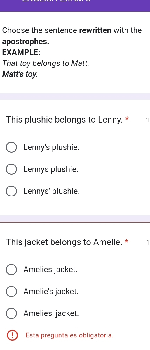 Choose the sentence rewritten with the
apostrophes.
EXAMPLE:
That toy belongs to Matt.
Matt's toy.
This plushie belongs to Lenny. * 1
Lenny's plushie.
Lennys plushie.
Lennys' plushie.
This jacket belongs to Amelie. * 1
Amelies jacket.
Amelie's jacket.
Amelies' jacket.
! Esta pregunta es obligatoria.