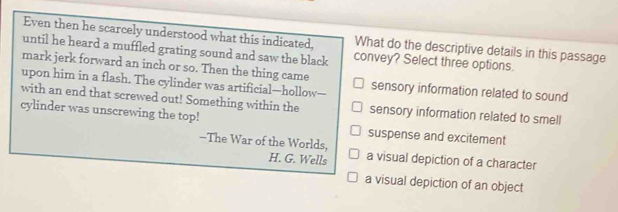 Even then he scarcely understood what this indicated, What do the descriptive details in this passage
until he heard a muffled grating sound and saw the black convey? Select three options.
mark jerk forward an inch or so. Then the thing came
upon him in a flash. The cylinder was artificial—hollow—- sensory information related to sound
with an end that screwed out! Something within the sensory information related to smell
cylinder was unscrewing the top!
suspense and excitement
-The War of the Worlds, a visual depiction of a character
H. G. Wells
a visual depiction of an object