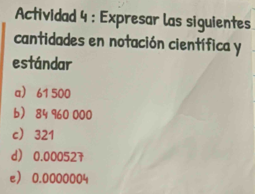 Actividad 4 : Expresar las siguientes 
cantidades en notación científica y 
estándar 
a 61 500
b 84 960 000
c 321
d 0.000527
e 0.0000004