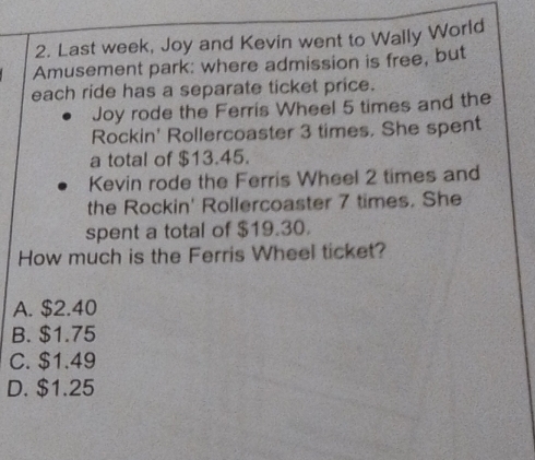 Last week, Joy and Kevin went to Wally World
Amusement park: where admission is free, but
each ride has a separate ticket price.
Joy rode the Ferris Wheel 5 times and the
Rockin' Rollercoaster 3 times. She spent
a total of $13.45.
Kevin rode the Ferris Wheel 2 times and
the Rockin' Rollercoaster 7 times. She
spent a total of $19.30.
How much is the Ferris Wheel ticket?
A. $2.40
B. $1.75
C. $1.49
D. $1.25