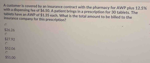 A customer is covered by an insurance contract with the pharmacy for AWP plus 12.5%
with a dispensing fee of $6.50. A patient brings in a prescription for 30 tablets. The
tablets have an AWP of $1.35 each. What is the total amount to be billed to the
insurance company for this prescription?
C
$26.26
C
$27.92
C
$52.06
C
$51.00