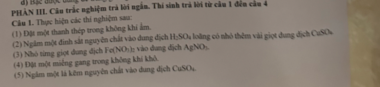 ay Bạc được dan 
PHẢN III. Câu trắc nghiệm trả lời ngắn. Thí sinh trả lời từ câu 1 đến câu 4 
Câu 1. Thực hiện các thí nghiệm sau: 
(1) Đặt một thanh thép trong không khí ẩm. 
(2) Ngâm một đinh sắt nguyên chất vào dung dịch H_2SO_4 loãng có nhỏ thêm vài giọt dung dịch CuSO+ 
(3) Nhó từng giọt dung địch Fe(NO_3)_2 vào dung dịch AgNO_3. 
(4) Đặt một miếng gang trong không khí khô. 
(5) Ngâm một lá kẽm nguyên chất vào dung dịch CuSO 4.