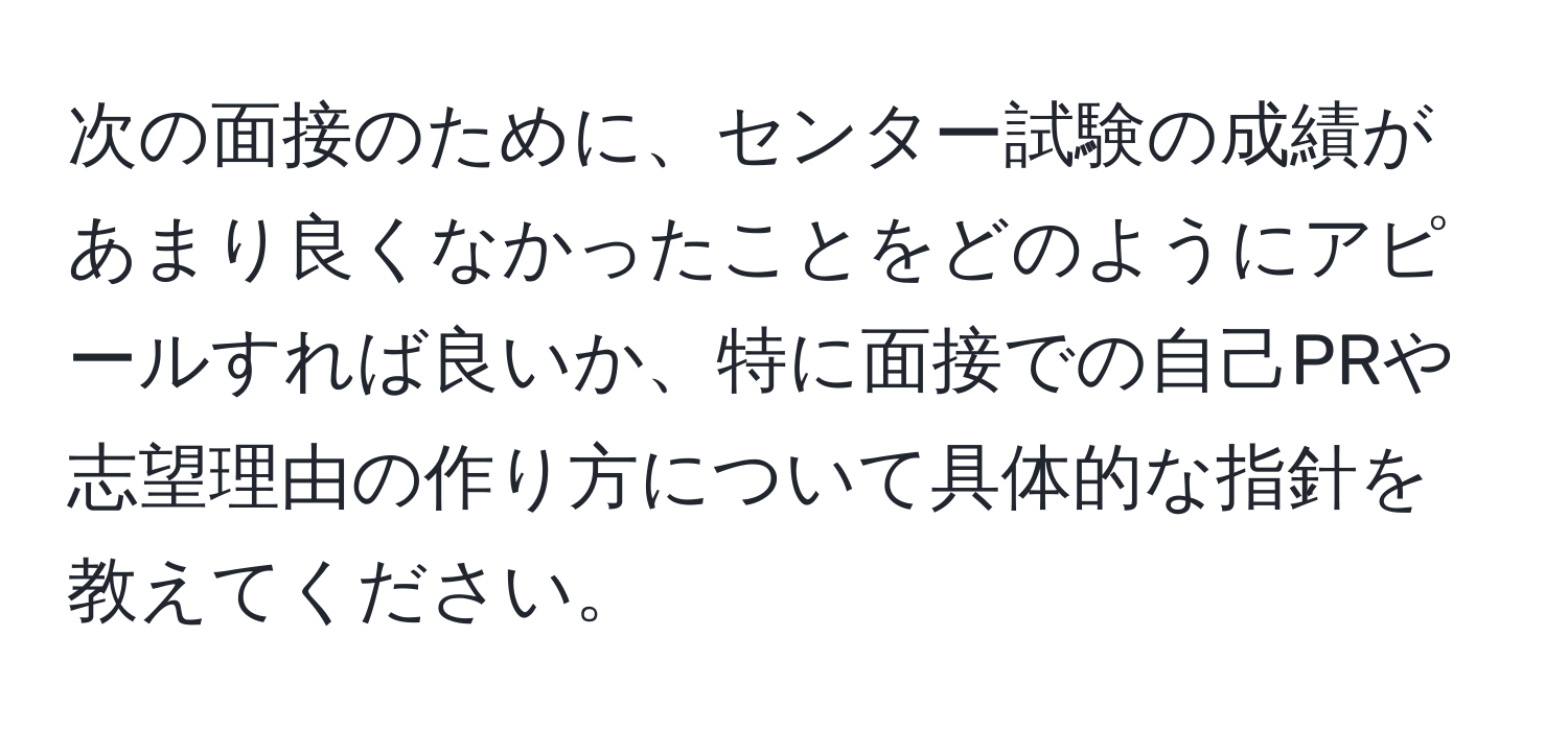 次の面接のために、センター試験の成績があまり良くなかったことをどのようにアピールすれば良いか、特に面接での自己PRや志望理由の作り方について具体的な指針を教えてください。