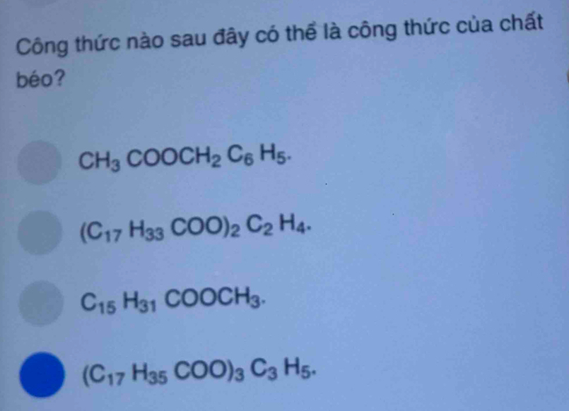 Công thức nào sau đây có thể là công thức của chất
béo?
CH_3COOCH_2C_6H_5.
(C_17H_33COO)_2C_2H_4.
C_15H_31COOCH_3.
(C_17H_35COO)_3C_3H_5.