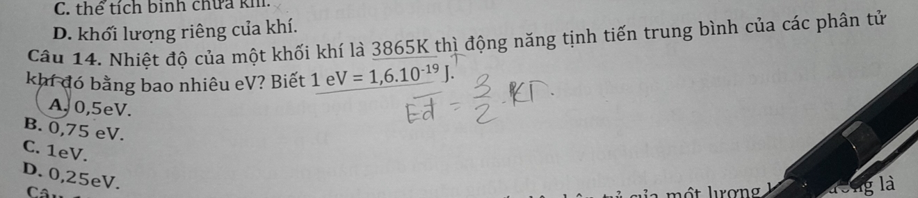 C. thể tích binh chữa kh
D. khối lượng riêng của khí.
Câu 14. Nhiệt độ của một khối khí là 3865K thì động năng tịnh tiến trung bình của các phân tử
khí đó bằng bao nhiêu eV? Biết 1 e V=1,6.10^(-19)J.
A, 0,5eV.
B. 0,75 eV.
C. 1eV.
D. 0,25eV.
là
Câu
a mộ t lrơng