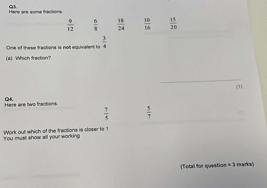 Here are some fractions.
 9/12   6/8   18/24   10/16   15/20 
One of these fractions is not equivalent to  3/4 
(a) Which fraction? 
_ 
(1) 
Q4. 
Here are two fractions.
 7/5 
 5/7 
Work out which of the fractions is closer to 1
You must show all your working 
(Total for question =3 marks)