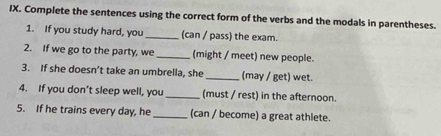 Complete the sentences using the correct form of the verbs and the modals in parentheses. 
1. If you study hard, you _(can / pass) the exam. 
2. If we go to the party, we _(might / meet) new people. 
3. If she doesn’t take an umbrella, she _(may / get) wet. 
4. If you don’t sleep well, you _(must / rest) in the afternoon. 
5. If he trains every day, he _(can / become) a great athlete.