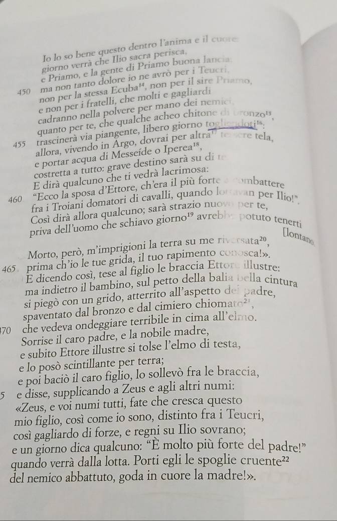 Io lo so bene questo dentro l'anima e il cuore
giorno verrà che Ilio sacra perisca,
e Priamo, e la gente di Priamo buona lancia
450 ma non tanto dolore io ne avrò per i Teucri.
non per la stessa Ecuba', non per il sire Priamo,
e non per i fratelli, che molti e gagliardi
cadranno nella polvere per mano dei nemici.
quanto per te, che qualche acheo chitone di bronzo'',
455  trascinerà via piangente, libero giorno toghoudoti'.
allora, vivendo in Argo, dovrai per altra' terere tela,
e portar acqua di Messeíde o Ipe rea^(18)
costretta a tutto: grave destino sarà su di 
E dirá qualcuno che ti vedrá lacrimosa:
460 “Ecco la sposa d’Ettore, ch’era il più forte a combattere
fra i Troiani domatori di cavalli, quando lottavan per Ilio!".
Cosí dirá allora qualcuno; sará strazio nuovo per te,
priva dell’uomo che schiavo giorno¹ avreblye potuto tenerti
[lontano
Morto, però, m’imprigioni la terra su me riv sata^(20),
465 prima ch’io le tue grida, il tuo rapimento conosca!».
É dicendo cosí, tese al figlio le braccia Ettore illustre:
ma indietro il bambino, sul petto della balia bella cintura
si piegò con un grido, atterrito all’aspetto dei padre,
spaventato dal bronzo e dal cimiero chiomato²
70 che vedeva ondeggiare terribile in cima all’elmo.
Sorrise il caro padre, e la nobile madre,
e subito Ettore illustre si tolse l’elmo di testa,
e lo posò scintillante per terra;
e por bació il caro figlio, lo sollevò fra le braccia,
5  e disse, supplicando a Zeus e agli altri numi:
«Zeus, e voi numi tutti, fate che cresca questo
mio figlio, così come io sono, distinto fra i Teucri,
così gagliardo di forze, e regni su Ilio sovrano;
e un giorno dica qualcuno: “È molto più forte del padre!”
quando verrà dalla lotta. Porti egli le spoglie cruente²?
del nemico abbattuto, goda in cuore la madre!».