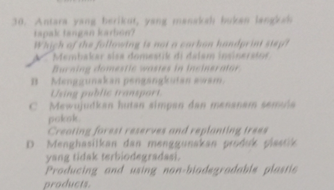 Antara yang berikut, yang manakah bukan langkss
tapak tangan karbon?
Which of the following is not a corbon handprint stsp?
Membakar sísa domestik di dalam insinerstos
Burning domestic wastes in incinerator
B Menggunakan pengangkutan awam.
Using public transport
C Mewujudkan hutan simpan dan menanam semaña
pokok .
Creating forest reserves and replanting trees
D Menghasilkan dan menggunakan produk plastik
yang tidak terbiodegradasi.
Producing and using non-biodegradable plastie
products.