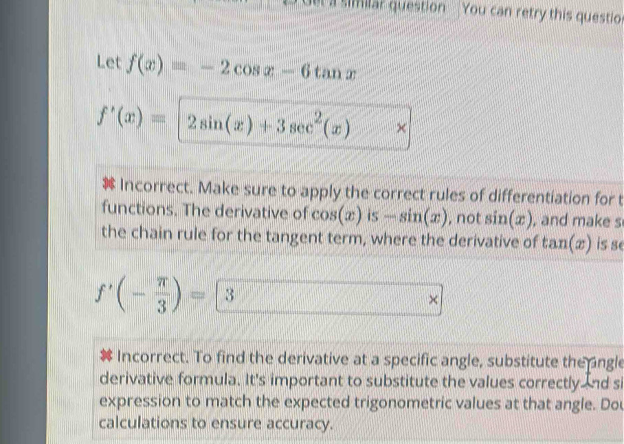 el a similar question You can retry this questio 
Let f(x)=-2cos x-6tan x
f'(x)=2sin (x)+3sec^2(x) × 
Incorrect. Make sure to apply the correct rules of differentiation for t 
functions. The derivative of cos (x) is -sin (x) , not sin (x) , and make s 
the chain rule for the tangent term, where the derivative of tan (x) is se
f'(- π /3 )=3
× 
Incorrect. To find the derivative at a specific angle, substitute the ngle 
derivative formula. It's important to substitute the values correctly nd si 
expression to match the expected trigonometric values at that angle. Dou 
calculations to ensure accuracy.