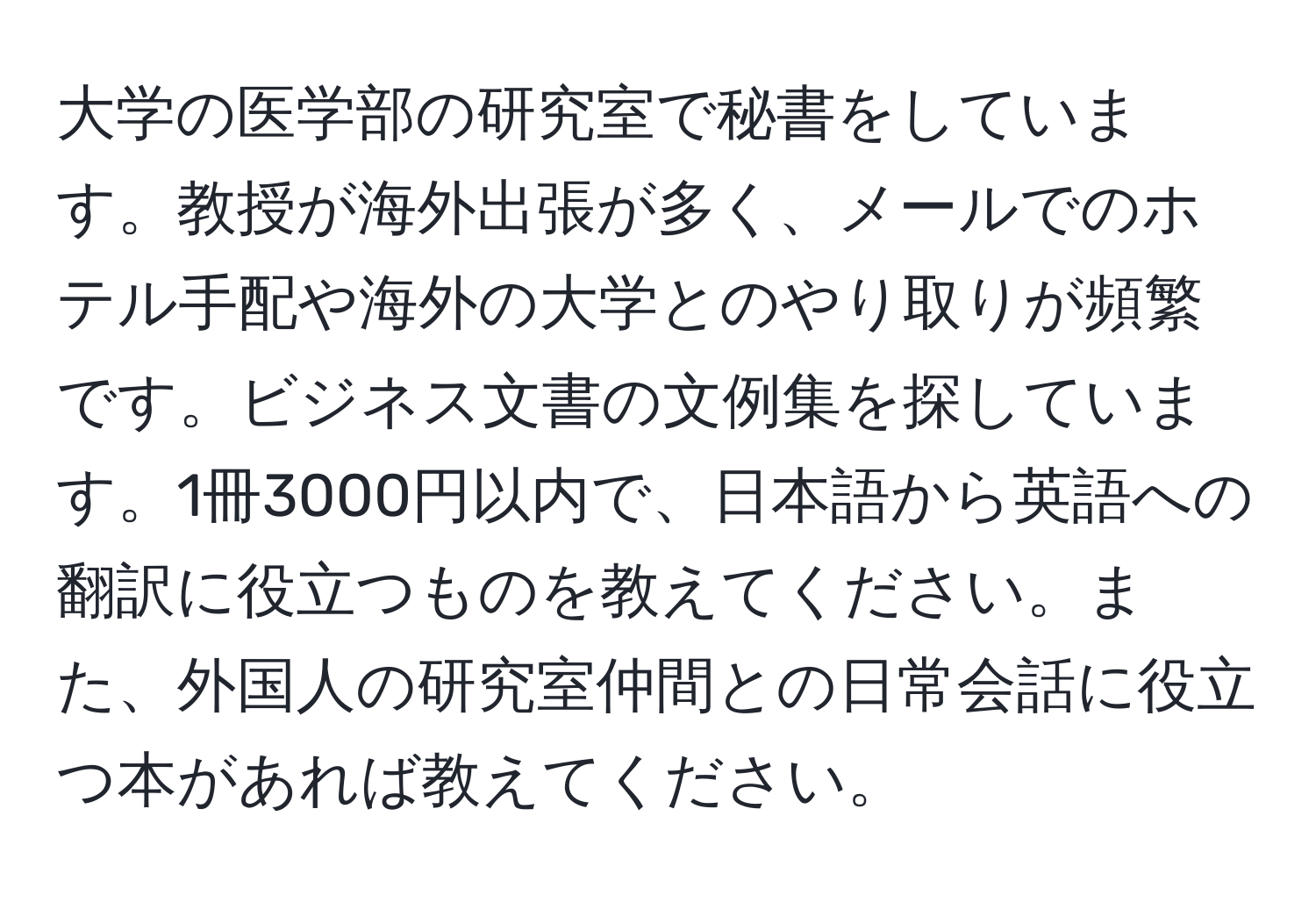 大学の医学部の研究室で秘書をしています。教授が海外出張が多く、メールでのホテル手配や海外の大学とのやり取りが頻繁です。ビジネス文書の文例集を探しています。1冊3000円以内で、日本語から英語への翻訳に役立つものを教えてください。また、外国人の研究室仲間との日常会話に役立つ本があれば教えてください。