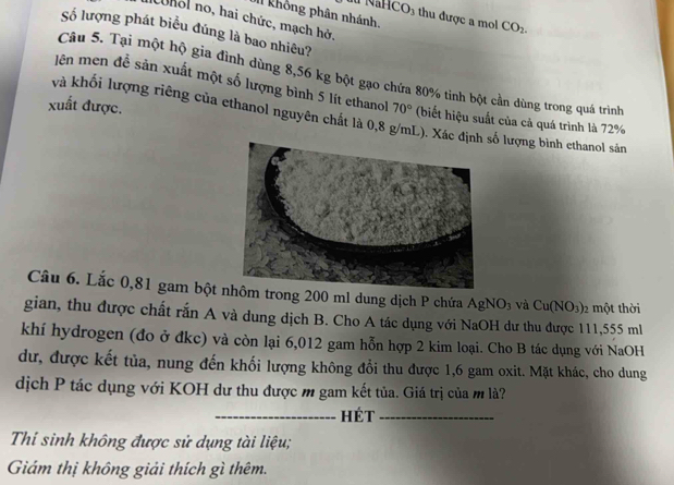 II không phân nhánh 
NaHCO_3 thu được a mol CO_2. 
cohol no, hai chức, mạch hở, 
Số lượng phát biểu đúng là bao nhiêu? 
Câu 5. Tại một hộ gia đình dùng 8,56 kg bột gạo chứa 80% tinh bột cần dùng trong quá trình 
lên men đễ sản xuất một số lượng bình 5 lít ethanol 
và khối lượng riêng của ethanol nguyên chất là 0,8 g/mL). Xác địnhsố lượng bình ethanol sản 
xuất được. 70° (biết hiệu suất của cả quá trình là 72%
Câu 6. Lắc 0,81 gam bột trong 200 ml dung dịch P chứa AgNO_3 và Cu(NO_3) 2 một thời 
gian, thu được chất rắn A và dung dịch B. Cho A tác dụng với NaOH dư thu được 111,555 ml
khí hydrogen (đo ở đkc) và còn lại 6,012 gam hỗn hợp 2 kim loại. Cho B tác dụng với NaOH 
dư, được kết tủa, nung đến khối lượng không đổi thu được 1,6 gam oxit. Mặt khác, cho dung 
dịch P tác dụng với KOH dư thu được m gam kết tủa. Giá trị của m là? 
_Hét_ 
Thi sinh không được sử dụng tài liệu; 
Giám thị không giải thích gì thêm.