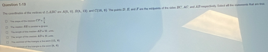 The coordinates of the vertices of △ ABC are A(0,0). B(8,12) and C(16,6) The points D. E, and F are the midpeints of the sides BC, AC, and AB respectively. Select all the statements that are true
The siope of the modion CF= 3/5 
The metian fE is parstal to aua
The longt of the median . AD=15
The lngon of the meston . AD=21 unts
The centout of the thange is the peire (12,5)
emt of the blangie is the nom (8,6)