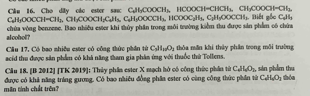 Cho dãy các ester sau: C_6H_5COOCH_3, HCOOCH=CHCH_3, CH_3COOCH=CH_2,
C_6H_5OOCCH=CH_2, CH_3COOCH_2C_6H_5, C_6H_5OOCCH_3, HCOOC_2H_5, C_2H_5OOCCH_3. Biết gốc C_6H_5
chứa vòng benzene. Bao nhiêu ester khi thủy phân trong môi trường kiểm thu được sản phẩm có chứa 
alcohol? 
Câu 17. Có bao nhiêu ester có công thức phân tử C_5H_10O_2 thỏa mãn khi thủy phân trong môi trường 
acid thu được sản phẩm có khả năng tham gia phản ứng với thuốc thử Tollens. 
Câu 18. [B 2012] [TK 2019]: Thủy phân ester X mạch hở có công thức phân tử C_4H_6O_2 , sản phẩm thu 
được có khả năng tráng gương. Có bao nhiêu đồng phân ester có cùng công thức phân tử C_4H_6O_2 thỏa 
mãn tính chất trên?