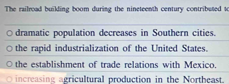 The railroad building boom during the nineteenth century contributed to
dramatic population decreases in Southern cities.
the rapid industrialization of the United States.
the establishment of trade relations with Mexico.
increasing agricultural production in the Northeast.