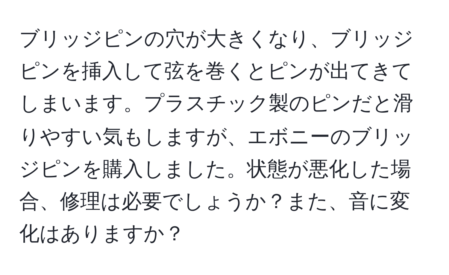 ブリッジピンの穴が大きくなり、ブリッジピンを挿入して弦を巻くとピンが出てきてしまいます。プラスチック製のピンだと滑りやすい気もしますが、エボニーのブリッジピンを購入しました。状態が悪化した場合、修理は必要でしょうか？また、音に変化はありますか？