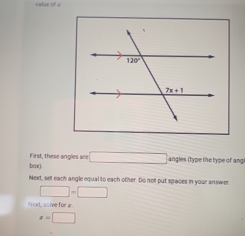 value of x
First, these angles are □ angles (type the type of angl
box).
Next, set each angle equal to each other. Do not put spaces in your answer.
□ =□
Next, solve for æ.
x=□